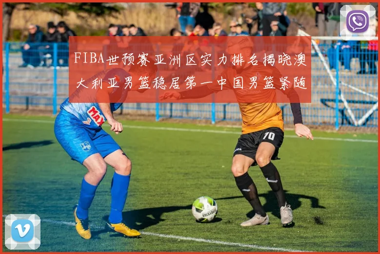 FIBA世预赛亚洲区实力排名揭晓澳大利亚男篮稳居第一中国男篮紧随其后位列第三