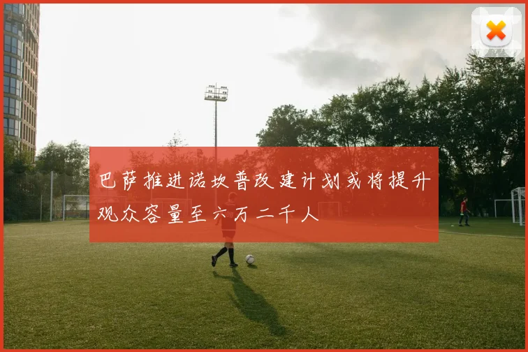 巴萨推进诺坎普改建计划或将提升观众容量至六万二千人