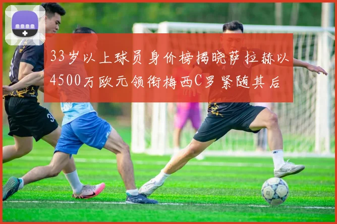 33岁以上球员身价榜揭晓萨拉赫以4500万欧元领衔梅西C罗紧随其后