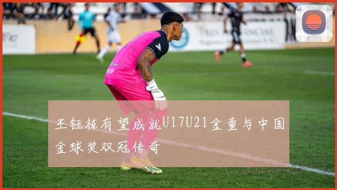 王钰栋有望成就U17U21金童与中国金球奖双冠传奇