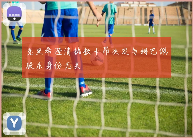 克里希澄清执教卡昂决定与姆巴佩股东身份无关