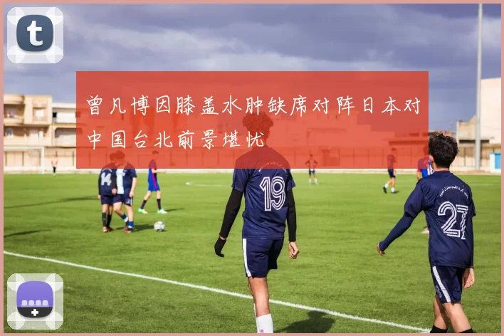 曾凡博因膝盖水肿缺席对阵日本对中国台北前景堪忧