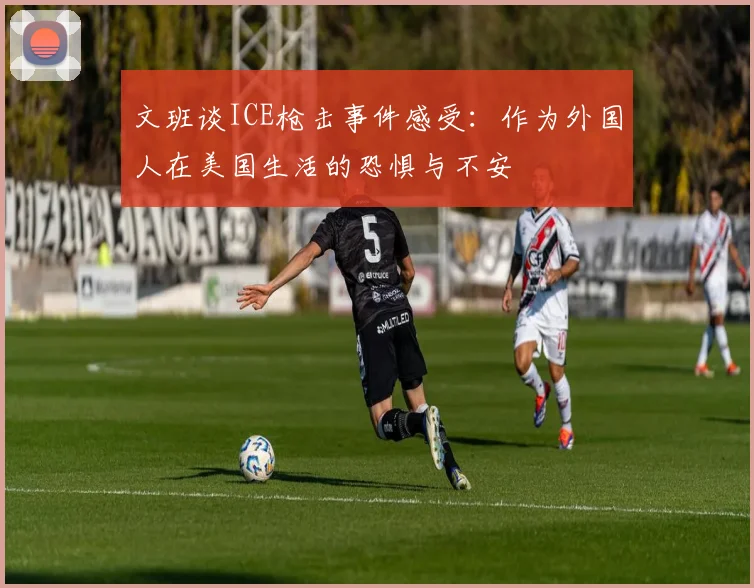 文班谈ICE枪击事件感受：作为外国人在美国生活的恐惧与不安