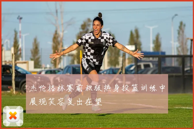 杰伦格林赛前积极热身投篮训练中展现笑容复出在望