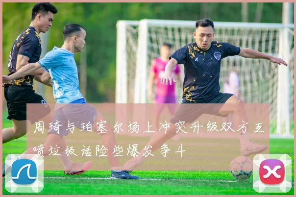 周琦与珀塞尔场上冲突升级双方互喷垃圾话险些爆发争斗