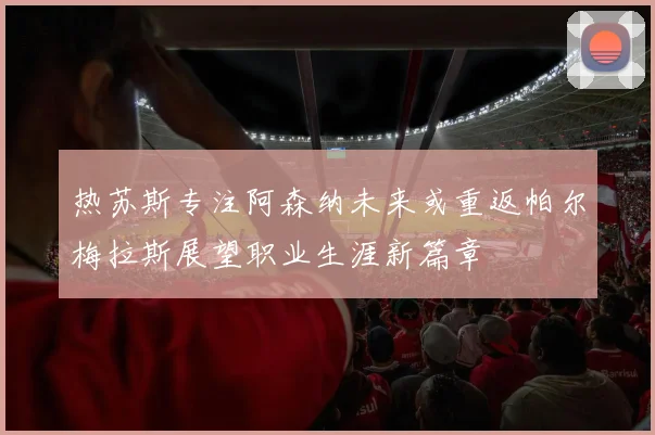 热苏斯专注阿森纳未来或重返帕尔梅拉斯展望职业生涯新篇章