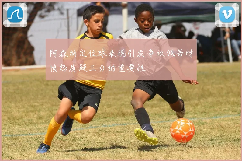 阿森纳定位球表现引发争议佩蒂特愤怒质疑三分的重要性