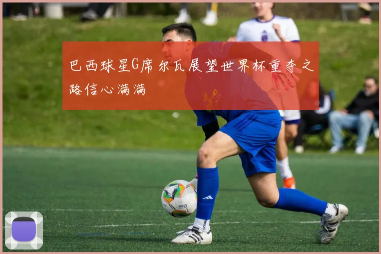 巴西球星G席尔瓦展望世界杯重夺之路信心满满