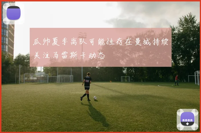 瓜帅夏季离队可能性存在曼城持续关注马雷斯卡动态