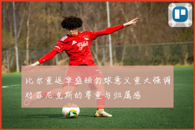 比尔重返华盛顿打球意义重大强调对菲尼克斯的尊重与归属感