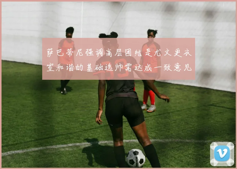 萨巴蒂尼强调高层团结是尤文更衣室和谐的基础选帅需达成一致意见
